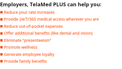 Employers, TelaMed PLUS can help you: n Reduce your rate increases n Provide 24/7/365 medical access wherever you are n Reduce out-of-pocket expenses n Offer additional benefits (like dental and vision) n Eliminate "presenteeism" n Promote wellness n Generate employee loyalty n Provide family benefits